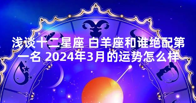 浅谈十二星座 白羊座和谁绝配第一名 2024年3月的运势怎么样